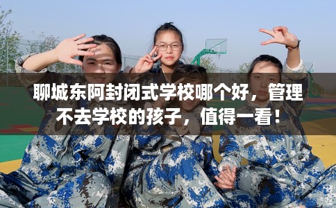 聊城东阿封闭式学校哪个好，管理不去学校的孩子，值得一看！