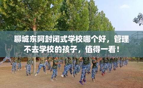 聊城东阿封闭式学校哪个好，管理不去学校的孩子，值得一看！