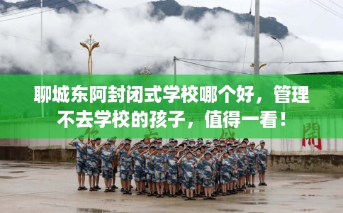 聊城东阿封闭式学校哪个好，管理不去学校的孩子，值得一看！