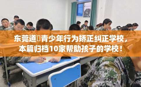 东莞道滘青少年行为矫正纠正学校，本篇归档10家帮助孩子的学校！