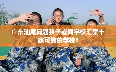 广东汕尾问题孩子戒网学校汇集十家可靠的学校！