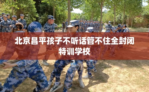 北京昌平孩子不听话管不住全封闭特训学校