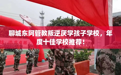 聊城东阿管教叛逆厌学孩子学校，年度十佳学校推荐！