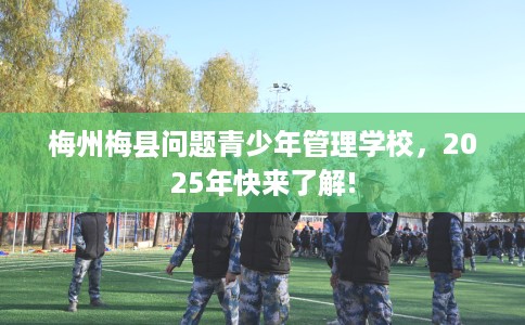 梅州梅县问题青少年管理学校，2025年快来了解!