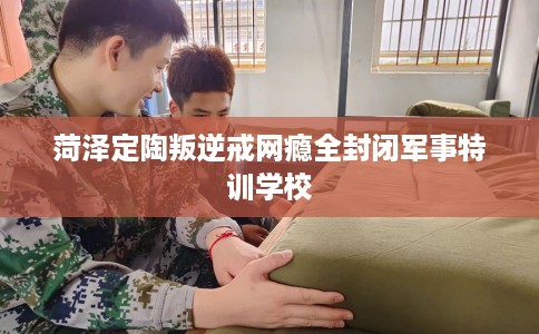 菏泽定陶叛逆戒网瘾全封闭军事特训学校