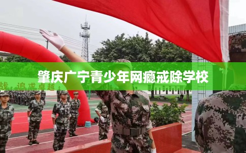 肇庆广宁青少年网瘾戒除学校