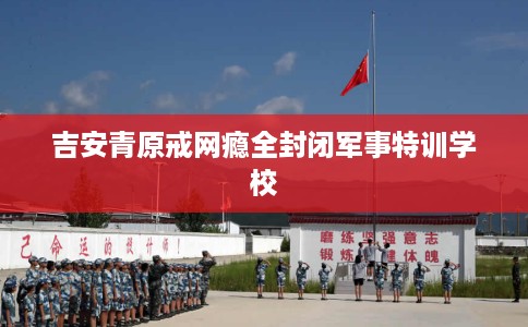 吉安青原戒网瘾全封闭军事特训学校