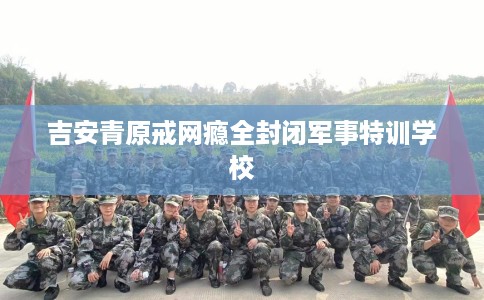 吉安青原戒网瘾全封闭军事特训学校