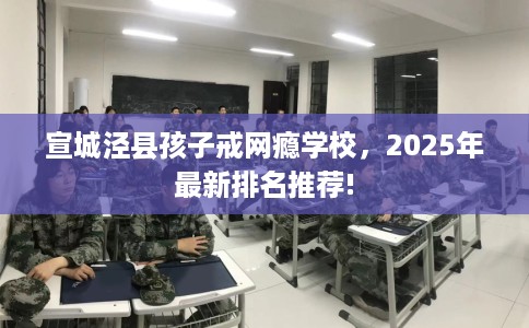 宣城泾县孩子戒网瘾学校，2025年最新排名推荐!