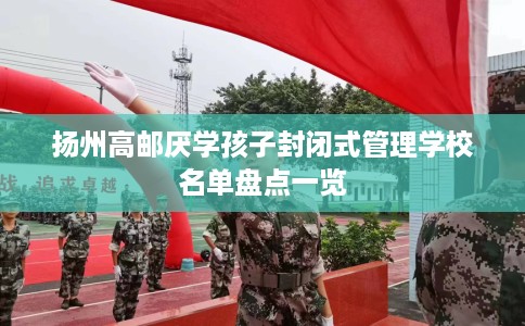 扬州高邮厌学孩子封闭式管理学校名单盘点一览