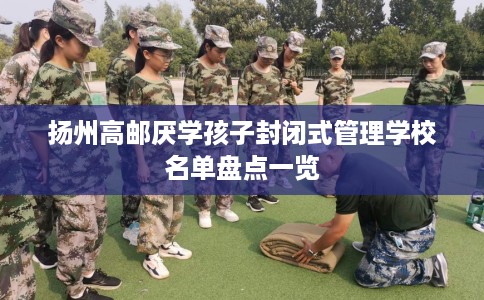 扬州高邮厌学孩子封闭式管理学校名单盘点一览