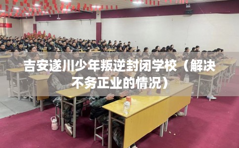 吉安遂川少年叛逆封闭学校(解决不务正业的情况) 吉安遂川少年叛逆封闭学校(解决不务正业的情况)