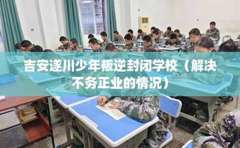 吉安遂川少年叛逆封闭学校(解决不务正业的情况) 吉安遂川少年叛逆封闭学校(解决不务正业的情况)