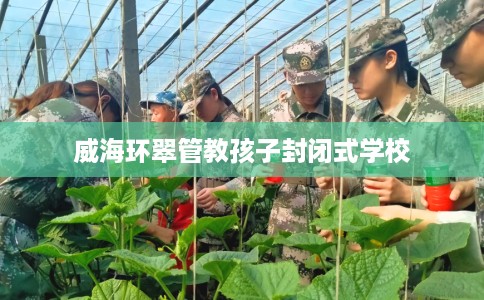 威海环翠管教孩子封闭式学校