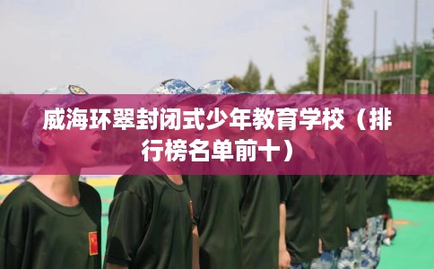 威海环翠封闭式少年教育学校（排行榜名单前十）