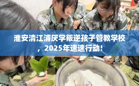 淮安清江浦厌学叛逆孩子管教学校，2025年速速行动!