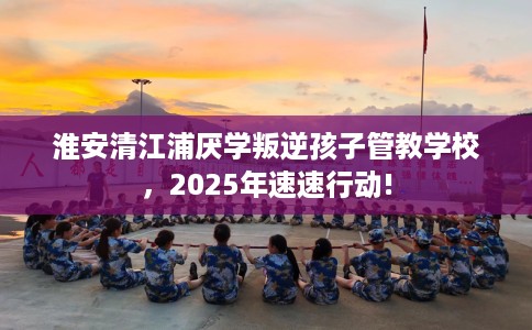 淮安清江浦厌学叛逆孩子管教学校，2025年速速行动!