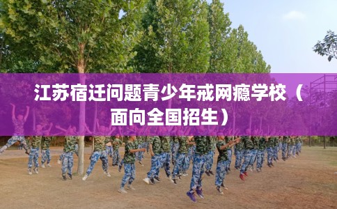 江苏宿迁问题青少年戒网瘾学校(面向全国招生) 江苏宿迁问题青少年戒网瘾学校(面向全国招生)