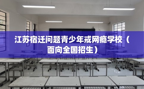 江苏宿迁问题青少年戒网瘾学校(面向全国招生) 江苏宿迁问题青少年戒网瘾学校(面向全国招生)