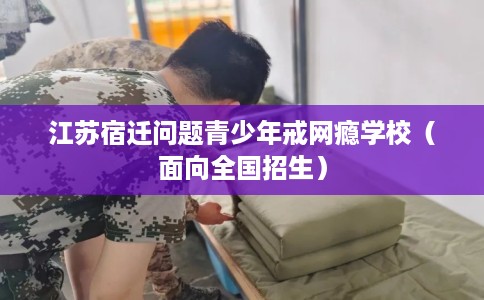 江苏宿迁问题青少年戒网瘾学校(面向全国招生) 江苏宿迁问题青少年戒网瘾学校(面向全国招生)