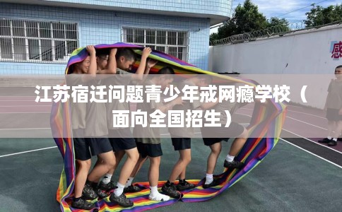 江苏宿迁问题青少年戒网瘾学校(面向全国招生) 江苏宿迁问题青少年戒网瘾学校(面向全国招生)