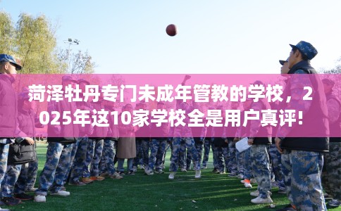 菏泽牡丹专门未成年管教的学校，2025年这10家学校全是用户真评!