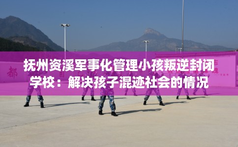 抚州资溪军事化管理小孩叛逆封闭学校：解决孩子混迹社会的情况
