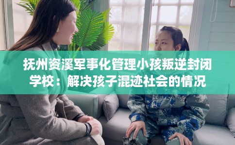抚州资溪军事化管理小孩叛逆封闭学校：解决孩子混迹社会的情况