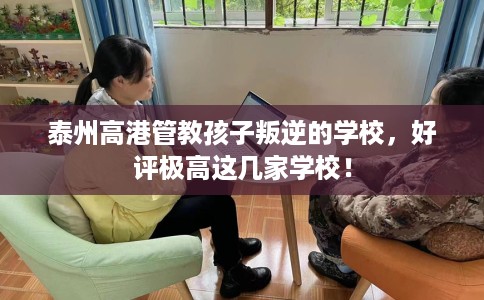 泰州高港管教孩子叛逆的学校，好评极高这几家学校！
