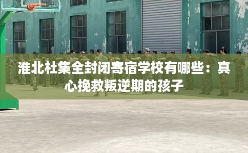 淮北杜集全封闭寄宿学校有哪些：真心挽救叛逆期的孩子