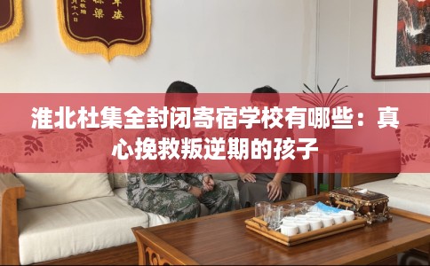 淮北杜集全封闭寄宿学校有哪些：真心挽救叛逆期的孩子