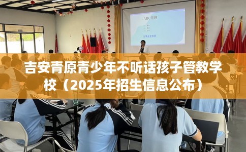 吉安青原青少年不听话孩子管教学校（2025年招生信息公布）