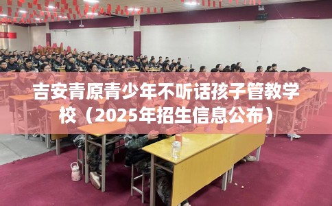 吉安青原青少年不听话孩子管教学校（2025年招生信息公布）