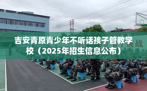 吉安青原青少年不听话孩子管教学校（2025年招生信息公布）