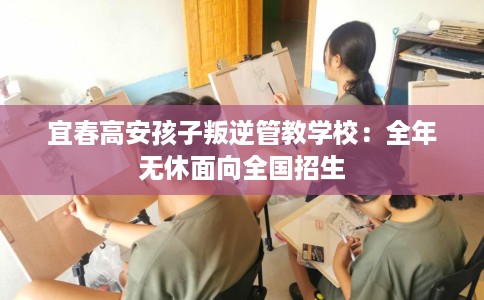 宜春高安孩子叛逆管教学校：全年无休面向全国招生