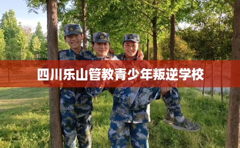 四川乐山管教青少年叛逆学校