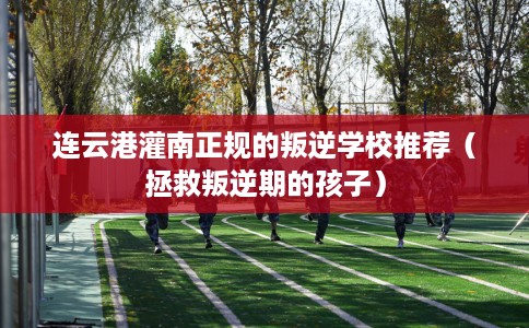 连云港灌南正规的叛逆学校推荐（拯救叛逆期的孩子）