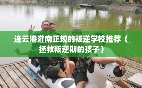 连云港灌南正规的叛逆学校推荐（拯救叛逆期的孩子）