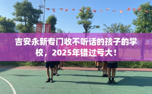 吉安永新专门收不听话的孩子的学校，2025年错过亏大！