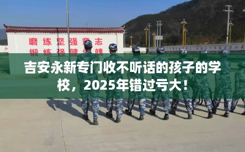 吉安永新专门收不听话的孩子的学校，2025年错过亏大！