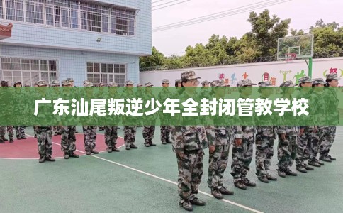 广东汕尾叛逆少年全封闭管教学校