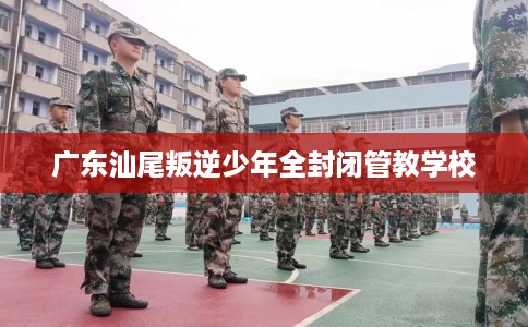 广东汕尾叛逆少年全封闭管教学校