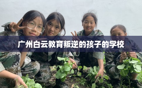 广州白云教育叛逆的孩子的学校