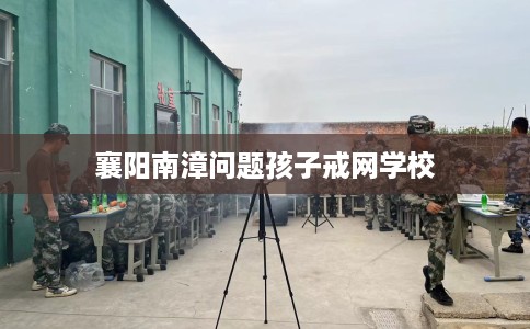 襄阳南漳问题孩子戒网学校