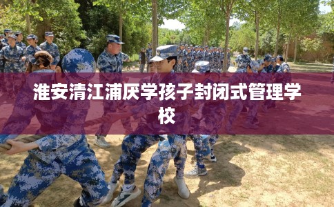 淮安清江浦厌学孩子封闭式管理学校