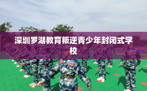 深圳罗湖教育叛逆青少年封闭式学校