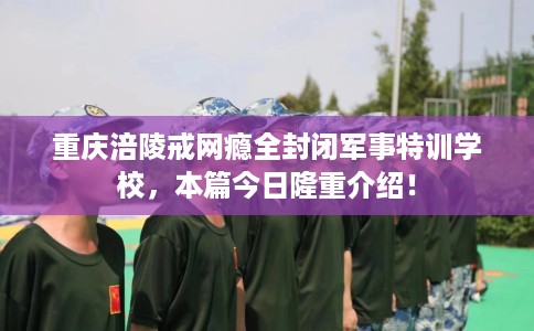 重庆涪陵戒网瘾全封闭军事特训学校，本篇今日隆重介绍！