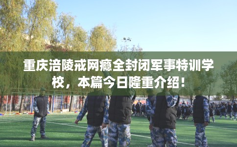 重庆涪陵戒网瘾全封闭军事特训学校，本篇今日隆重介绍！