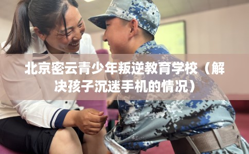 北京密云青少年叛逆教育学校（解决孩子沉迷手机的情况）