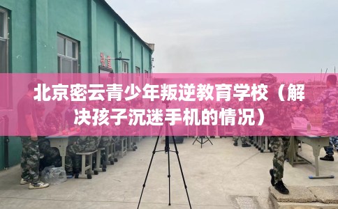 北京密云青少年叛逆教育学校（解决孩子沉迷手机的情况）
